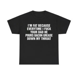 I'm Fat Because Everytime I Fuck Your Dad He Pour Bacon Grease Down My Throat Shirt