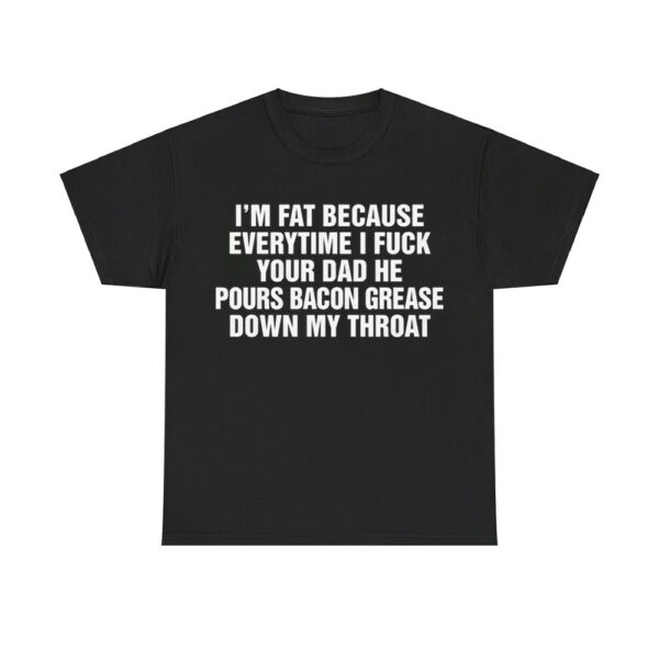 I'm Fat Because Everytime I Fuck Your Dad He Pour Bacon Grease Down My Throat Shirt