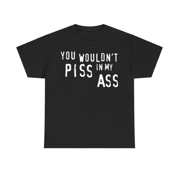 You Wouldn't Piss In My Ass Shirt